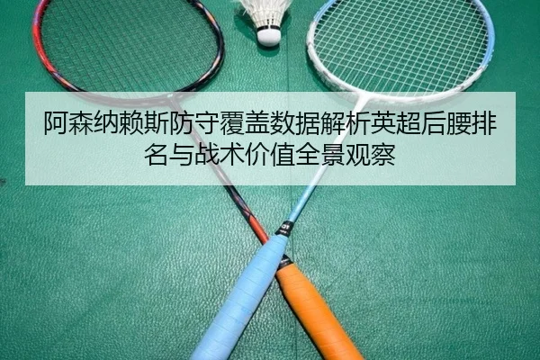 阿森纳赖斯防守覆盖数据解析英超后腰排名与战术价值全景观察