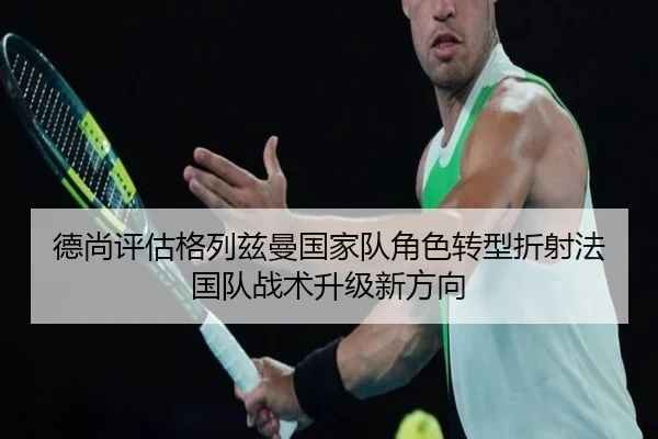 德尚评估格列兹曼国家队角色转型折射法国队战术升级新方向